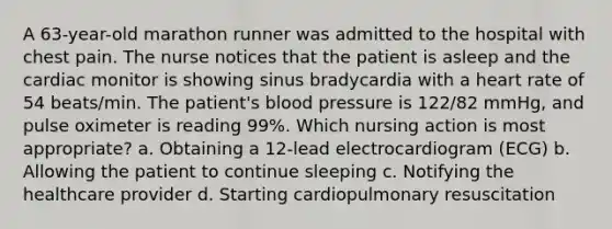 A 63-year-old marathon runner was admitted to the hospital with chest pain. The nurse notices that the patient is asleep and the cardiac monitor is showing sinus bradycardia with a heart rate of 54 beats/min. The patient's blood pressure is 122/82 mmHg, and pulse oximeter is reading 99%. Which nursing action is most appropriate? a. Obtaining a 12-lead electrocardiogram (ECG) b. Allowing the patient to continue sleeping c. Notifying the healthcare provider d. Starting cardiopulmonary resuscitation