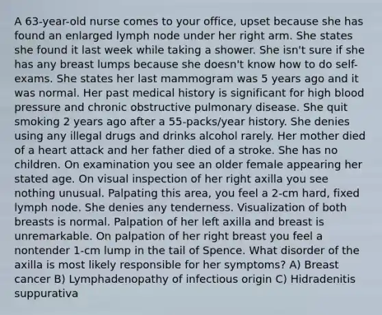 A 63-year-old nurse comes to your office, upset because she has found an enlarged lymph node under her right arm. She states she found it last week while taking a shower. She isn't sure if she has any breast lumps because she doesn't know how to do self-exams. She states her last mammogram was 5 years ago and it was normal. Her past medical history is significant for high blood pressure and chronic obstructive pulmonary disease. She quit smoking 2 years ago after a 55-packs/year history. She denies using any illegal drugs and drinks alcohol rarely. Her mother died of a heart attack and her father died of a stroke. She has no children. On examination you see an older female appearing her stated age. On visual inspection of her right axilla you see nothing unusual. Palpating this area, you feel a 2-cm hard, fixed lymph node. She denies any tenderness. Visualization of both breasts is normal. Palpation of her left axilla and breast is unremarkable. On palpation of her right breast you feel a nontender 1-cm lump in the tail of Spence. What disorder of the axilla is most likely responsible for her symptoms? A) Breast cancer B) Lymphadenopathy of infectious origin C) Hidradenitis suppurativa