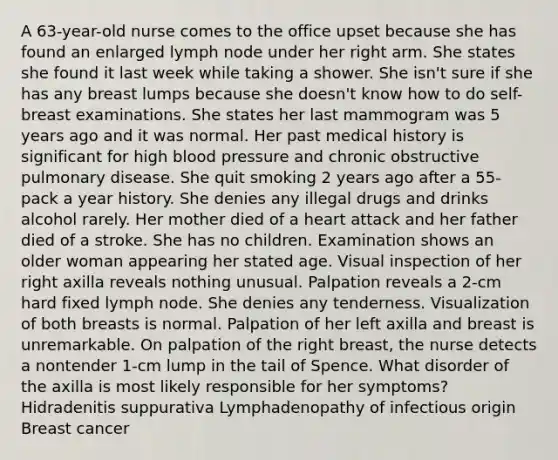 A 63-year-old nurse comes to the office upset because she has found an enlarged lymph node under her right arm. She states she found it last week while taking a shower. She isn't sure if she has any breast lumps because she doesn't know how to do self-breast examinations. She states her last mammogram was 5 years ago and it was normal. Her past medical history is significant for high blood pressure and chronic obstructive pulmonary disease. She quit smoking 2 years ago after a 55-pack a year history. She denies any illegal drugs and drinks alcohol rarely. Her mother died of a heart attack and her father died of a stroke. She has no children. Examination shows an older woman appearing her stated age. Visual inspection of her right axilla reveals nothing unusual. Palpation reveals a 2-cm hard fixed lymph node. She denies any tenderness. Visualization of both breasts is normal. Palpation of her left axilla and breast is unremarkable. On palpation of the right breast, the nurse detects a nontender 1-cm lump in the tail of Spence. What disorder of the axilla is most likely responsible for her symptoms? Hidradenitis suppurativa Lymphadenopathy of infectious origin Breast cancer