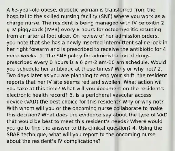 A 63-year-old obese, diabetic woman is transferred from the hospital to the skilled nursing facility (SNF) where you work as a charge nurse. The resident is being managed with IV cefoxitin 2 g IV piggyback (IVPB) every 8 hours for osteomyelitis resulting from an arterial foot ulcer. On review of her admission orders, you note that she has a newly inserted intermittent saline lock in her right forearm and is prescribed to receive the antibiotic for 4 more weeks. 1. The SNF policy for administration of drugs prescribed every 8 hours is a 6 pm-2 am-10 am schedule. Would you schedule her antibiotic at these times? Why or why not? 2. Two days later as you are planning to end your shift, the resident reports that her IV site seems red and swollen. What action will you take at this time? What will you document on the resident's electronic health record? 3. Is a peripheral vascular access device (VAD) the best choice for this resident? Why or why not? With whom will you or the oncoming nurse collaborate to make this decision? What does the evidence say about the type of VAD that would be best to meet this resident's needs? Where would you go to find the answer to this clinical question? 4. Using the SBAR technique, what will you report to the oncoming nurse about the resident's IV complications?