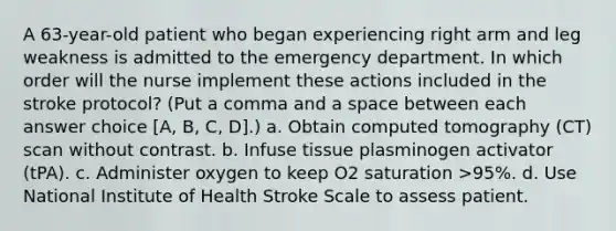 A 63-year-old patient who began experiencing right arm and leg weakness is admitted to the emergency department. In which order will the nurse implement these actions included in the stroke protocol? (Put a comma and a space between each answer choice [A, B, C, D].) a. Obtain computed tomography (CT) scan without contrast. b. Infuse tissue plasminogen activator (tPA). c. Administer oxygen to keep O2 saturation >95%. d. Use National Institute of Health Stroke Scale to assess patient.