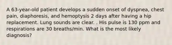 A 63-year-old patient develops a sudden onset of dyspnea, chest pain, diaphoresis, and hemoptysis 2 days after having a hip replacement. Lung sounds are clear. . His pulse is 130 ppm and respirations are 30 breaths/min. What is the most likely diagnosis?