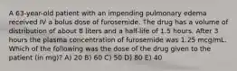 A 63-year-old patient with an impending pulmonary edema received IV a bolus dose of furosemide. The drug has a volume of distribution of about 8 liters and a half-life of 1.5 hours. After 3 hours the plasma concentration of furosemide was 1.25 mcg/mL. Which of the following was the dose of the drug given to the patient (in mg)? A) 20 B) 60 C) 50 D) 80 E) 40