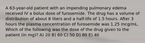 A 63-year-old patient with an impending pulmonary edema received IV a bolus dose of furosemide. The drug has a volume of distribution of about 8 liters and a half-life of 1.5 hours. After 3 hours the plasma concentration of furosemide was 1.25 mcg/mL. Which of the following was the dose of the drug given to the patient (in mg)? A) 20 B) 60 C) 50 D) 80 E) 40