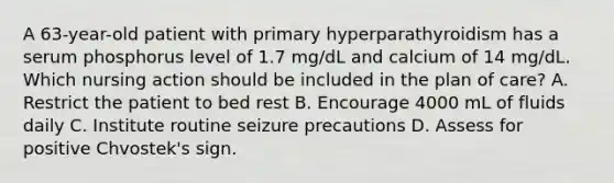 A 63-year-old patient with primary hyperparathyroidism has a serum phosphorus level of 1.7 mg/dL and calcium of 14 mg/dL. Which nursing action should be included in the plan of care? A. Restrict the patient to bed rest B. Encourage 4000 mL of fluids daily C. Institute routine seizure precautions D. Assess for positive Chvostek's sign.