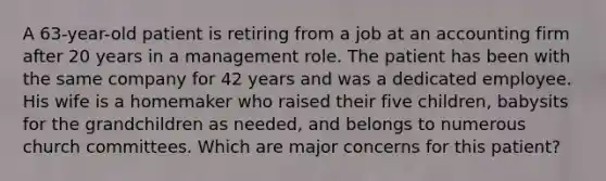 A 63-year-old patient is retiring from a job at an accounting firm after 20 years in a management role. The patient has been with the same company for 42 years and was a dedicated employee. His wife is a homemaker who raised their five children, babysits for the grandchildren as needed, and belongs to numerous church committees. Which are major concerns for this patient?