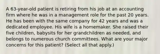 A 63-year-old patient is retiring from his job at an accounting firm where he was in a management role for the past 20 years. He has been with the same company for 42 years and was a dedicated employee. His wife is a homemaker. She raised their five children, babysits for her grandchildren as needed, and belongs to numerous church committees. What are your major concerns for this patient? (Select all that apply.)