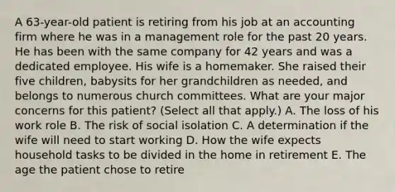 A 63-year-old patient is retiring from his job at an accounting firm where he was in a management role for the past 20 years. He has been with the same company for 42 years and was a dedicated employee. His wife is a homemaker. She raised their five children, babysits for her grandchildren as needed, and belongs to numerous church committees. What are your major concerns for this patient? (Select all that apply.) A. The loss of his work role B. The risk of social isolation C. A determination if the wife will need to start working D. How the wife expects household tasks to be divided in the home in retirement E. The age the patient chose to retire