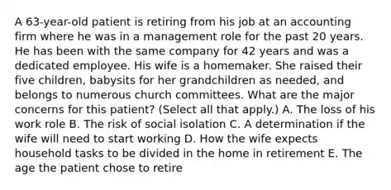 A 63-year-old patient is retiring from his job at an accounting firm where he was in a management role for the past 20 years. He has been with the same company for 42 years and was a dedicated employee. His wife is a homemaker. She raised their five children, babysits for her grandchildren as needed, and belongs to numerous church committees. What are the major concerns for this patient? (Select all that apply.) A. The loss of his work role B. The risk of social isolation C. A determination if the wife will need to start working D. How the wife expects household tasks to be divided in the home in retirement E. The age the patient chose to retire