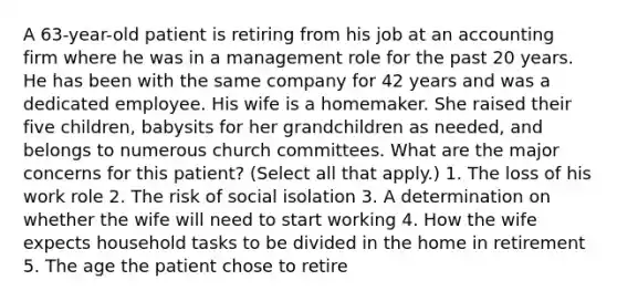 A 63-year-old patient is retiring from his job at an accounting firm where he was in a management role for the past 20 years. He has been with the same company for 42 years and was a dedicated employee. His wife is a homemaker. She raised their five children, babysits for her grandchildren as needed, and belongs to numerous church committees. What are the major concerns for this patient? (Select all that apply.) 1. The loss of his work role 2. The risk of social isolation 3. A determination on whether the wife will need to start working 4. How the wife expects household tasks to be divided in the home in retirement 5. The age the patient chose to retire