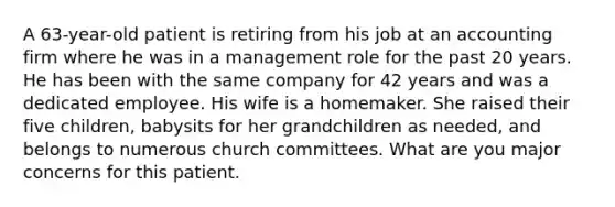 A 63-year-old patient is retiring from his job at an accounting firm where he was in a management role for the past 20 years. He has been with the same company for 42 years and was a dedicated employee. His wife is a homemaker. She raised their five children, babysits for her grandchildren as needed, and belongs to numerous church committees. What are you major concerns for this patient.