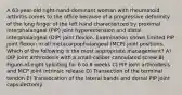 A 63-year-old right-hand-dominant woman with rheumatoid arthritis comes to the office because of a progressive deformity of the long finger of the left hand characterized by proximal interphalangeal (PIP) joint hyperextension and distal interphalangeal (DIP) joint flexion. Examination shows limited PIP joint flexion in all metacarpophalangeal (MCP) joint positions. Which of the following is the most appropriate management? A) DIP joint arthrodesis with a small-caliber cannulated screw B) Figure-of-eight splinting for 6 to 8 weeks C) PIP joint arthrodesis and MCP joint intrinsic release D) Transection of the terminal tendon E) Translocation of the lateral bands and dorsal PIP joint capsulectomy