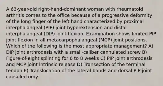 A 63-year-old right-hand-dominant woman with rheumatoid arthritis comes to the office because of a progressive deformity of the long finger of the left hand characterized by proximal interphalangeal (PIP) joint hyperextension and distal interphalangeal (DIP) joint flexion. Examination shows limited PIP joint flexion in all metacarpophalangeal (MCP) joint positions. Which of the following is the most appropriate management? A) DIP joint arthrodesis with a small-caliber cannulated screw B) Figure-of-eight splinting for 6 to 8 weeks C) PIP joint arthrodesis and MCP joint intrinsic release D) Transection of the terminal tendon E) Translocation of the lateral bands and dorsal PIP joint capsulectomy