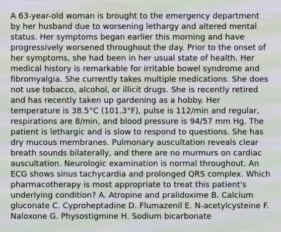 A 63-year-old woman is brought to the emergency department by her husband due to worsening lethargy and altered mental status. Her symptoms began earlier this morning and have progressively worsened throughout the day. Prior to the onset of her symptoms, she had been in her usual state of health. Her medical history is remarkable for irritable bowel syndrome and fibromyalgia. She currently takes multiple medications. She does not use tobacco, alcohol, or illicit drugs. She is recently retired and has recently taken up gardening as a hobby. Her temperature is 38.5°C (101.3°F), pulse is 112/min and regular, respirations are 8/min, and blood pressure is 94/57 mm Hg. The patient is lethargic and is slow to respond to questions. She has dry mucous membranes. Pulmonary auscultation reveals clear breath sounds bilaterally, and there are no murmurs on cardiac auscultation. Neurologic examination is normal throughout. An ECG shows sinus tachycardia and prolonged QRS complex. Which pharmacotherapy is most appropriate to treat this patient's underlying condition? A. Atropine and pralidoxime B. Calcium gluconate C. Cyproheptadine D. Flumazenil E. N-acetylcysteine F. Naloxone G. Physostigmine H. Sodium bicarbonate