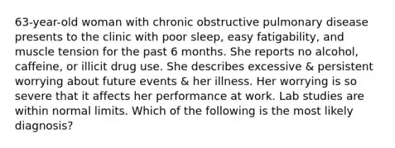 63-year-old woman with chronic obstructive pulmonary disease presents to the clinic with poor sleep, easy fatigability, and muscle tension for the past 6 months. She reports no alcohol, caffeine, or illicit drug use. She describes excessive & persistent worrying about future events & her illness. Her worrying is so severe that it affects her performance at work. Lab studies are within normal limits. Which of the following is the most likely diagnosis?