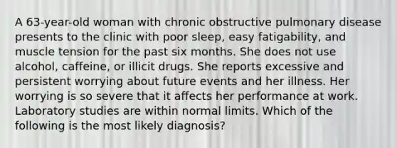 A 63-year-old woman with chronic obstructive pulmonary disease presents to the clinic with poor sleep, easy fatigability, and muscle tension for the past six months. She does not use alcohol, caffeine, or illicit drugs. She reports excessive and persistent worrying about future events and her illness. Her worrying is so severe that it affects her performance at work. Laboratory studies are within normal limits. Which of the following is the most likely diagnosis?