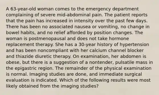 A 63-year-old woman comes to the emergency department complaining of severe mid-abdominal pain. The patient reports that the pain has increased in intensity over the past few days. There has been no associated nausea or vomiting, no change in bowel habits, and no relief afforded by position changes. The woman is postmenopausal and does not take hormone replacement therapy. She has a 30-year history of hypertension and has been noncompliant with her calcium channel blocker and thiazide diuretic therapy. On examination, her abdomen is obese, but there is a suggestion of a nontender, pulsatile mass in the epigastric region. The remainder of the physical examination is normal. Imaging studies are done, and immediate surgical evaluation is indicated. Which of the following results were most likely obtained from the imaging studies?