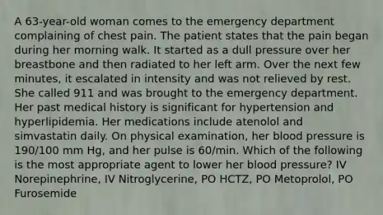 A 63-year-old woman comes to the emergency department complaining of chest pain. The patient states that the pain began during her morning walk. It started as a dull pressure over her breastbone and then radiated to her left arm. Over the next few minutes, it escalated in intensity and was not relieved by rest. She called 911 and was brought to the emergency department. Her past medical history is significant for hypertension and hyperlipidemia. Her medications include atenolol and simvastatin daily. On physical examination, her blood pressure is 190/100 mm Hg, and her pulse is 60/min. Which of the following is the most appropriate agent to lower her blood pressure? IV Norepinephrine, IV Nitroglycerine, PO HCTZ, PO Metoprolol, PO Furosemide