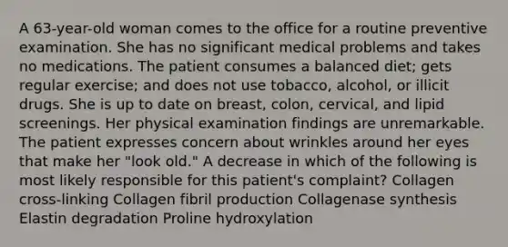 A 63-year-old woman comes to the office for a routine preventive examination. She has no significant medical problems and takes no medications. The patient consumes a balanced diet; gets regular exercise; and does not use tobacco, alcohol, or illicit drugs. She is up to date on breast, colon, cervical, and lipid screenings. Her physical examination findings are unremarkable. The patient expresses concern about wrinkles around her eyes that make her "look old." A decrease in which of the following is most likely responsible for this patient's complaint? Collagen cross-linking Collagen fibril production Collagenase synthesis Elastin degradation Proline hydroxylation