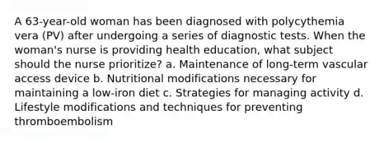 A 63-year-old woman has been diagnosed with polycythemia vera (PV) after undergoing a series of diagnostic tests. When the woman's nurse is providing health education, what subject should the nurse prioritize? a. Maintenance of long-term vascular access device b. Nutritional modifications necessary for maintaining a low-iron diet c. Strategies for managing activity d. Lifestyle modifications and techniques for preventing thromboembolism