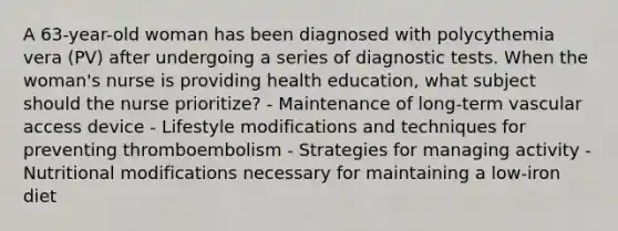 A 63-year-old woman has been diagnosed with polycythemia vera (PV) after undergoing a series of diagnostic tests. When the woman's nurse is providing health education, what subject should the nurse prioritize? - Maintenance of long-term vascular access device - Lifestyle modifications and techniques for preventing thromboembolism - Strategies for managing activity - Nutritional modifications necessary for maintaining a low-iron diet