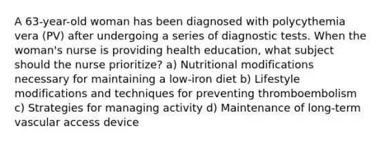 A 63-year-old woman has been diagnosed with polycythemia vera (PV) after undergoing a series of diagnostic tests. When the woman's nurse is providing health education, what subject should the nurse prioritize? a) Nutritional modifications necessary for maintaining a low-iron diet b) Lifestyle modifications and techniques for preventing thromboembolism c) Strategies for managing activity d) Maintenance of long-term vascular access device