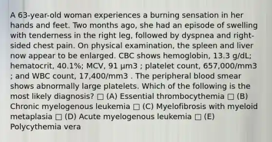 A 63-year-old woman experiences a burning sensation in her hands and feet. Two months ago, she had an episode of swelling with tenderness in the right leg, followed by dyspnea and right-sided chest pain. On physical examination, the spleen and liver now appear to be enlarged. CBC shows hemoglobin, 13.3 g/dL; hematocrit, 40.1%; MCV, 91 μm3 ; platelet count, 657,000/mm3 ; and WBC count, 17,400/mm3 . The peripheral blood smear shows abnormally large platelets. Which of the following is the most likely diagnosis? □ (A) Essential thrombocythemia □ (B) Chronic myelogenous leukemia □ (C) Myelofibrosis with myeloid metaplasia □ (D) Acute myelogenous leukemia □ (E) Polycythemia vera