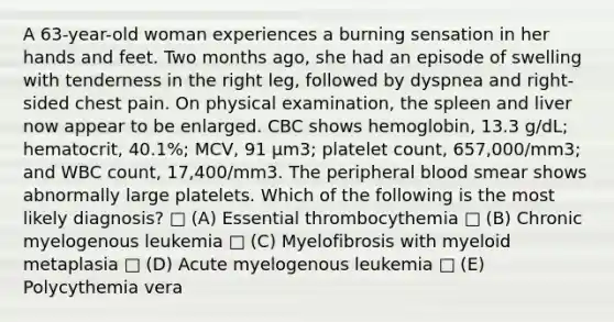 A 63-year-old woman experiences a burning sensation in her hands and feet. Two months ago, she had an episode of swelling with tenderness in the right leg, followed by dyspnea and right-sided chest pain. On physical examination, the spleen and liver now appear to be enlarged. CBC shows hemoglobin, 13.3 g/dL; hematocrit, 40.1%; MCV, 91 μm3; platelet count, 657,000/mm3; and WBC count, 17,400/mm3. The peripheral blood smear shows abnormally large platelets. Which of the following is the most likely diagnosis? □ (A) Essential thrombocythemia □ (B) Chronic myelogenous leukemia □ (C) Myelofibrosis with myeloid metaplasia □ (D) Acute myelogenous leukemia □ (E) Polycythemia vera