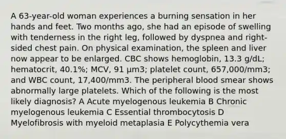 A 63-year-old woman experiences a burning sensation in her hands and feet. Two months ago, she had an episode of swelling with tenderness in the right leg, followed by dyspnea and right-sided chest pain. On physical examination, the spleen and liver now appear to be enlarged. CBC shows hemoglobin, 13.3 g/dL; hematocrit, 40.1%; MCV, 91 μm3; platelet count, 657,000/mm3; and WBC count, 17,400/mm3. The peripheral blood smear shows abnormally large platelets. Which of the following is the most likely diagnosis? A Acute myelogenous leukemia B Chronic myelogenous leukemia C Essential thrombocytosis D Myelofibrosis with myeloid metaplasia E Polycythemia vera