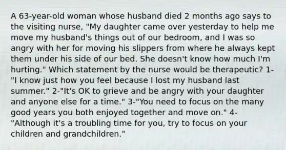 A 63-year-old woman whose husband died 2 months ago says to the visiting nurse, "My daughter came over yesterday to help me move my husband's things out of our bedroom, and I was so angry with her for moving his slippers from where he always kept them under his side of our bed. She doesn't know how much I'm hurting." Which statement by the nurse would be therapeutic? 1-"I know just how you feel because I lost my husband last summer." 2-"It's OK to grieve and be angry with your daughter and anyone else for a time." 3-"You need to focus on the many good years you both enjoyed together and move on." 4-"Although it's a troubling time for you, try to focus on your children and grandchildren."