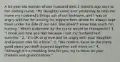 A 63-year-old woman whose husband died 2 months ago says to the visiting nurse, "My daughter came over yesterday to help me move my husband's things out of our bedroom, and I was so angry with her for moving his slippers from where he always kept them under his side of our bed. She doesn't know how much I'm hurting." Which statement by the nurse would be therapeutic? 1. "I know just how you feel because I lost my husband last summer." 2. "It's OK to grieve and be angry with your daughter and anyone else for a time." 3. "You need to focus on the many good years you both enjoyed together and move on." 4. "Although it's a troubling time for you, try to focus on your children and grandchildren."