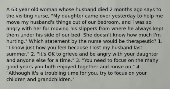 A 63-year-old woman whose husband died 2 months ago says to the visiting nurse, "My daughter came over yesterday to help me move my husband's things out of our bedroom, and I was so angry with her for moving his slippers from where he always kept them under his side of our bed. She doesn't know how much I'm hurting." Which statement by the nurse would be therapeutic? 1. "I know just how you feel because I lost my husband last summer." 2. "It's OK to grieve and be angry with your daughter and anyone else for a time." 3. "You need to focus on the many good years you both enjoyed together and move on." 4. "Although it's a troubling time for you, try to focus on your children and grandchildren."