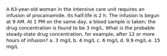 A 63-year-old woman in the intensive care unit requires an infusion of procainamide. Its half-life is 2 h. The infusion is begun at 9 AM. At 1 PM on the same day, a blood sample is taken; the drug concentration is found to be 3 mg/L. What is the probable steady-state drug concentration, for example, after 12 or more hours of infusion? a. 3 mg/L b. 4 mg/L c. 6 mg/L d. 9.9 mg/L e. 15 mg/L