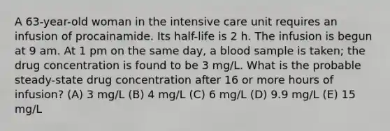 A 63-year-old woman in the intensive care unit requires an infusion of procainamide. Its half-life is 2 h. The infusion is begun at 9 am. At 1 pm on the same day, a blood sample is taken; the drug concentration is found to be 3 mg/L. What is the probable steady-state drug concentration after 16 or more hours of infusion? (A) 3 mg/L (B) 4 mg/L (C) 6 mg/L (D) 9.9 mg/L (E) 15 mg/L