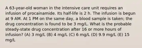 A 63-year-old woman in the intensive care unit requires an infusion of procainamide. Its half-life is 2 h. The infusion is begun at 9 AM. At 1 PM on the same day, a blood sample is taken; the drug concentration is found to be 3 mg/L. What is the probable steady-state drug concentration after 16 or more hours of infusion? (A) 3 mg/L (B) 4 mg/L (C) 6 mg/L (D) 9.9 mg/L (E) 15 mg/L