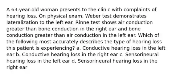 A 63-year-old woman presents to the clinic with complaints of hearing loss. On physical exam, Weber test demonstrates lateralization to the left ear. Rinne test shows air conduction greater than bone conduction in the right ear and bone conduction greater than air conduction in the left ear. Which of the following most accurately describes the type of hearing loss this patient is experiencing? a. Conductive hearing loss in the left ear b. Conductive hearing loss in the right ear c. Sensorineural hearing loss in the left ear d. Sensorineural hearing loss in the right ear