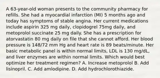 A 63-year-old woman presents to the community pharmacy for refills. She had a myocardial infarction (MI) 5 months ago and today has symptoms of stable angina. Her current medications include aspirin 325 mg daily, clopidogrel 75mg daily, and metoprolol succinate 25 mg daily. She has a prescription for atorvastatin 80 mg daily on file that she cannot afford. Her blood pressure is 148/72 mm Hg and heart rate is 89 beats/minute. Her basic metabolic panel is within normal limits, LDL is 130 mg/dL, and liver enzymes are within normal limits. Which would best optimize her treatment regimen? A. Increase metoprolol B. Add lisinopril. C. Add amlodipine. D. Add hydrochlorothiazide.