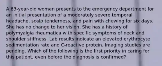 A 63-year-old woman presents to the emergency department for an initial presentation of a moderately severe temporal headache, scalp tenderness, and pain with chewing for six days. She has no change to her vision. She has a history of polymyalgia rheumatica with specific symptoms of neck and shoulder stiffness. Lab results indicate an elevated erythrocyte sedimentation rate and C-reactive protein. Imaging studies are pending. Which of the following is the first priority in caring for this patient, even before the diagnosis is confirmed?