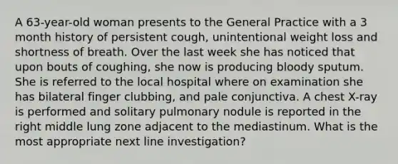 A 63-year-old woman presents to the General Practice with a 3 month history of persistent cough, unintentional weight loss and shortness of breath. Over the last week she has noticed that upon bouts of coughing, she now is producing bloody sputum. She is referred to the local hospital where on examination she has bilateral finger clubbing, and pale conjunctiva. A chest X-ray is performed and solitary pulmonary nodule is reported in the right middle lung zone adjacent to the mediastinum. What is the most appropriate next line investigation?