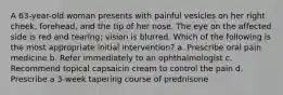 A 63-year-old woman presents with painful vesicles on her right cheek, forehead, and the tip of her nose. The eye on the affected side is red and tearing; vision is blurred. Which of the following is the most appropriate initial intervention? a. Prescribe oral pain medicine b. Refer immediately to an ophthalmologist c. Recommend topical capsaicin cream to control the pain d. Prescribe a 3-week tapering course of prednisone