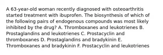 A 63-year-old woman recently diagnosed with osteoarthritis started treatment with ibuprofen. The biosynthesis of which of the following pairs of endogenous compounds was most likely inhibited by the drug? A. Thromboxanes and leukotrienes B. Prostaglandins and leukotrienes C. Prostacyclin and thromboxanes D. Prostaglandins and bradykinin E. Thromboxanes and bradykinin F. Prostacyclin and leukotrienes