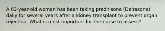 A 63-year-old woman has been taking prednisone (Deltasone) daily for several years after a kidney transplant to prevent organ rejection. What is most important for the nurse to assess?