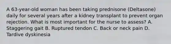 A 63-year-old woman has been taking prednisone (Deltasone) daily for several years after a kidney transplant to prevent organ rejection. What is most important for the nurse to assess? A. Staggering gait B. Ruptured tendon C. Back or neck pain D. Tardive dyskinesia