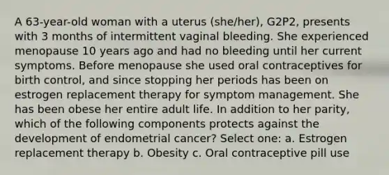 A 63-year-old woman with a uterus (she/her), G2P2, presents with 3 months of intermittent vaginal bleeding. She experienced menopause 10 years ago and had no bleeding until her current symptoms. Before menopause she used oral contraceptives for birth control, and since stopping her periods has been on estrogen replacement therapy for symptom management. She has been obese her entire adult life. In addition to her parity, which of the following components protects against the development of endometrial cancer? Select one: a. Estrogen replacement therapy b. Obesity c. Oral contraceptive pill use