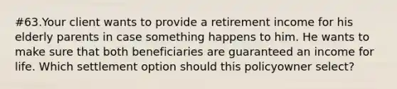 #63.Your client wants to provide a retirement income for his elderly parents in case something happens to him. He wants to make sure that both beneficiaries are guaranteed an income for life. Which settlement option should this policyowner select?