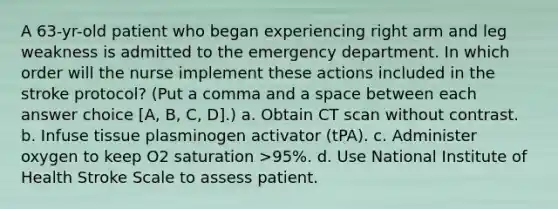 A 63-yr-old patient who began experiencing right arm and leg weakness is admitted to the emergency department. In which order will the nurse implement these actions included in the stroke protocol? (Put a comma and a space between each answer choice [A, B, C, D].) a. Obtain CT scan without contrast. b. Infuse tissue plasminogen activator (tPA). c. Administer oxygen to keep O2 saturation >95%. d. Use National Institute of Health Stroke Scale to assess patient.