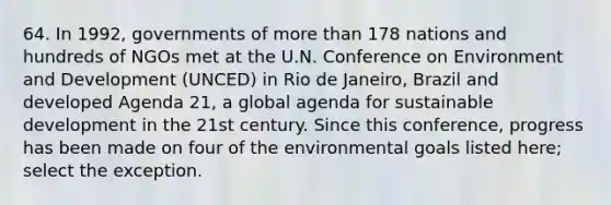 64. In 1992, governments of more than 178 nations and hundreds of NGOs met at the U.N. Conference on Environment and Development (UNCED) in Rio de Janeiro, Brazil and developed Agenda 21, a global agenda for sustainable development in the 21st century. Since this conference, progress has been made on four of the environmental goals listed here; select the exception.