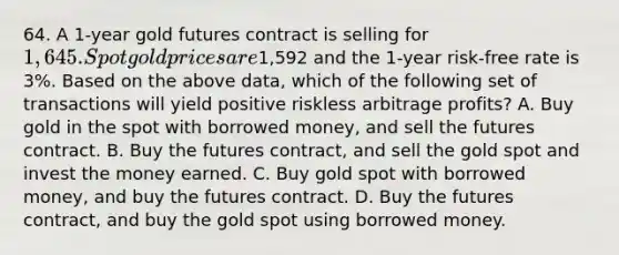 64. A 1-year gold futures contract is selling for 1,645. Spot gold prices are1,592 and the 1-year risk-free rate is 3%. Based on the above data, which of the following set of transactions will yield positive riskless arbitrage profits? A. Buy gold in the spot with borrowed money, and sell the futures contract. B. Buy the futures contract, and sell the gold spot and invest the money earned. C. Buy gold spot with borrowed money, and buy the futures contract. D. Buy the futures contract, and buy the gold spot using borrowed money.