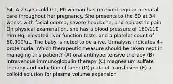 64. A 27-year-old G1, P0 woman has received regular prenatal care throughout her pregnancy. She presents to the ED at 34 weeks with facial edema, severe headache, and epigastric pain. On physical examination, she has a blood pressure of 160/110 mm Hg, elevated liver function tests, and a platelet count of 60,000/uL. The baby is noted to be alive. Urinalysis indicates 4+ proteinuria. Which therapeutic measure should be taken next in managing this patient? (A) oral antihypertensive therapy (B) intravenous immunoglobulin therapy (C) magnesium sulfate therapy and induction of labor (D) platelet transfusion (E) a colloid solution for plasma volume expansion