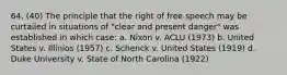 64. (40) The principle that the right of free speech may be curtailed in situations of "clear and present danger" was established in which case: a. Nixon v. ACLU (1973) b. United States v. Illinios (1957) c. Schenck v. United States (1919) d. Duke University v. State of North Carolina (1922)